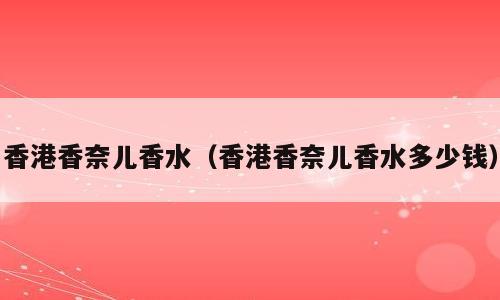 香港香奈儿香水（香港香奈儿香水多少钱）