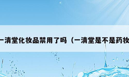 一清堂化妆品禁用了吗（一清堂是不是药妆）