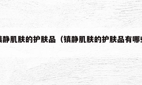 镇静肌肤的护肤品（镇静肌肤的护肤品有哪些）