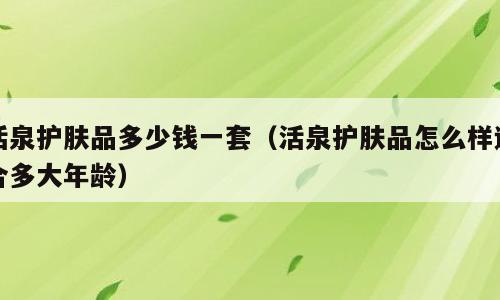 活泉护肤品多少钱一套（活泉护肤品怎么样适合多大年龄）