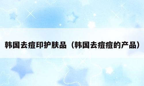 韩国去痘印护肤品（韩国去痘痘的产品）