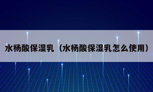 水杨酸保湿乳（水杨酸保湿乳怎么使用）