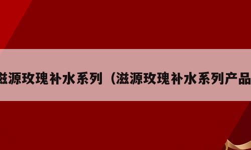 滋源玫瑰补水系列（滋源玫瑰补水系列产品）