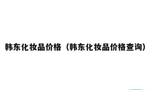 韩东化妆品价格（韩东化妆品价格查询）