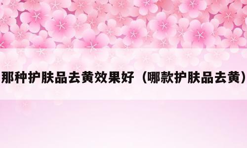 那种护肤品去黄效果好（哪款护肤品去黄）