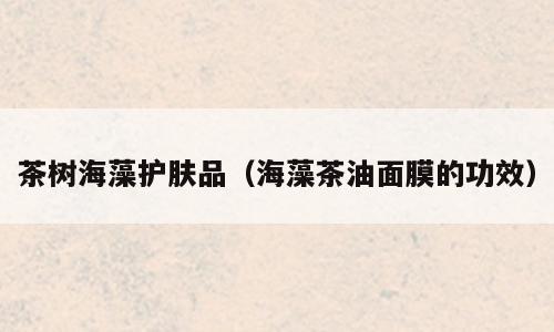茶树海藻护肤品（海藻茶油面膜的功效）