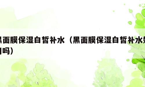 黑面膜保湿白皙补水（黑面膜保湿白皙补水好用吗）