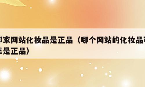 那家网站化妆品是正品（哪个网站的化妆品可靠是正品）