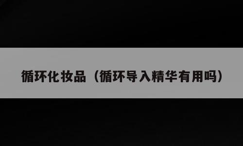 循环化妆品（循环导入精华有用吗）