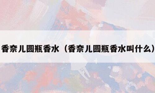 香奈儿圆瓶香水（香奈儿圆瓶香水叫什么）