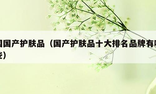 国国产护肤品（国产护肤品十大排名品牌有哪些）