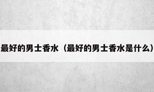最好的男士香水（最好的男士香水是什么）