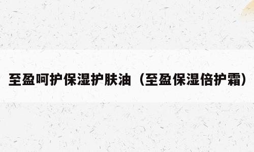 至盈呵护保湿护肤油（至盈保湿倍护霜）