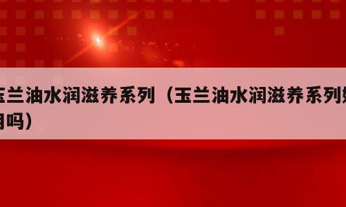 玉兰油水润滋养系列（玉兰油水润滋养系列好用吗）