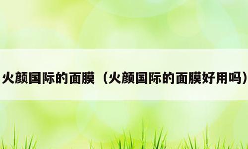 火颜国际的面膜（火颜国际的面膜好用吗）