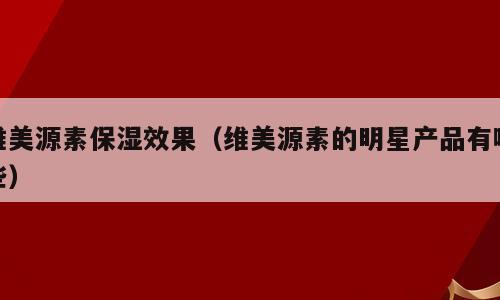 维美源素保湿效果（维美源素的明星产品有哪些）