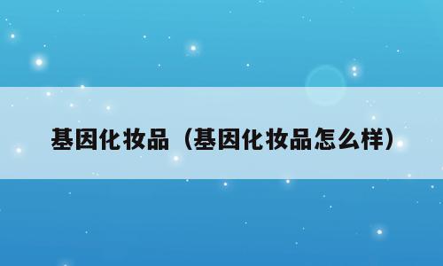 基因化妆品（基因化妆品怎么样）