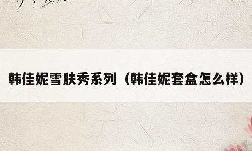 韩佳妮雪肤秀系列（韩佳妮套盒怎么样）
