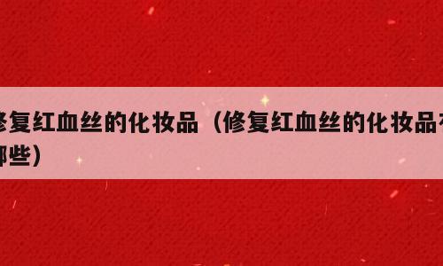 修复红血丝的化妆品（修复红血丝的化妆品有哪些）