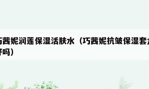 巧茜妮润莲保湿活肤水（巧茜妮抗皱保湿套盒好吗）