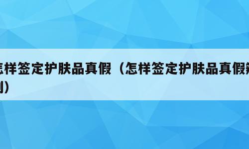 怎样签定护肤品真假（怎样签定护肤品真假辨别）