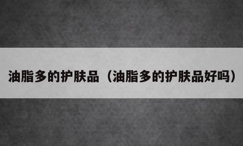 油脂多的护肤品（油脂多的护肤品好吗）