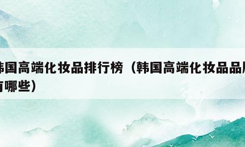 韩国高端化妆品排行榜（韩国高端化妆品品牌有哪些）