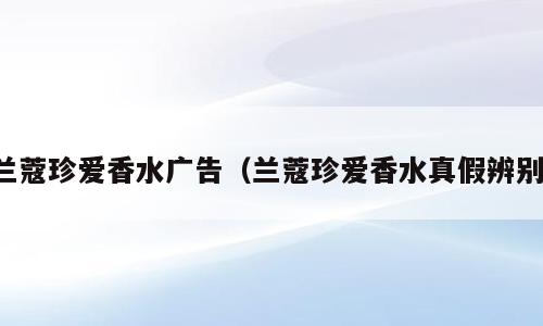 兰蔻珍爱香水广告（兰蔻珍爱香水真假辨别）