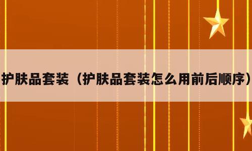 护肤品套装（护肤品套装怎么用前后顺序）