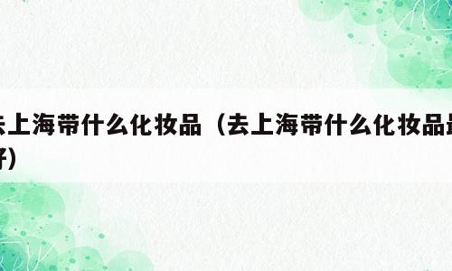 去上海带什么化妆品（去上海带什么化妆品最好）