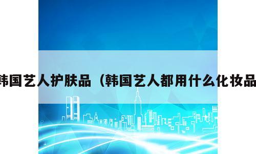 韩国艺人护肤品（韩国艺人都用什么化妆品）