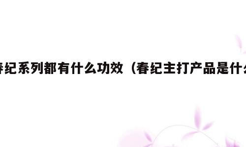 春纪系列都有什么功效（春纪主打产品是什么）