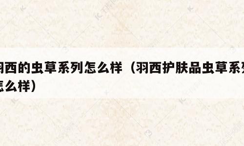 羽西的虫草系列怎么样（羽西护肤品虫草系列怎么样）