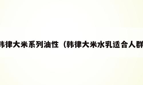 韩律大米系列油性（韩律大米水乳适合人群）