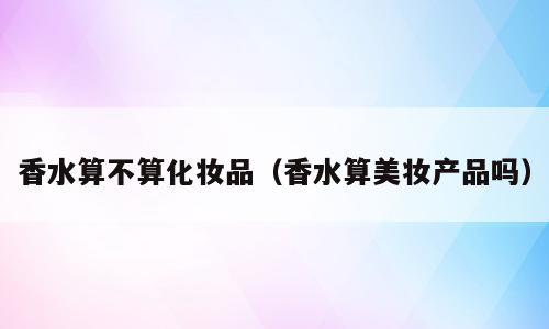 香水算不算化妆品（香水算美妆产品吗）