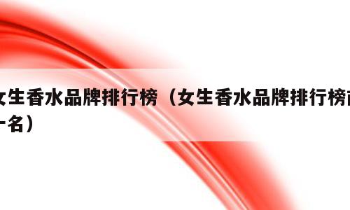 女生香水品牌排行榜（女生香水品牌排行榜前十名）