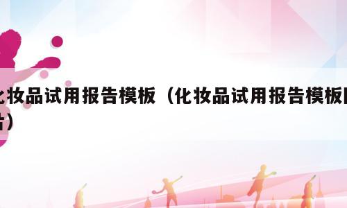 化妆品试用报告模板（化妆品试用报告模板图片）