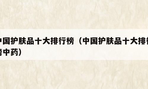 中国护肤品十大排行榜（中国护肤品十大排行榜中药）