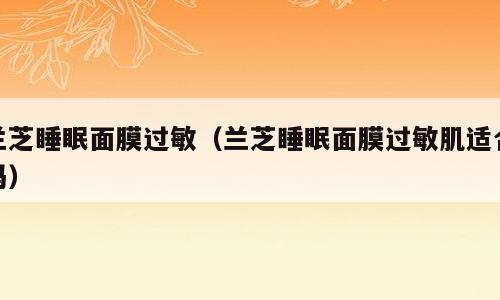 兰芝睡眠面膜过敏（兰芝睡眠面膜过敏肌适合吗）