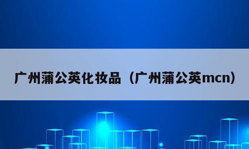 广州蒲公英化妆品（广州蒲公英mcn）