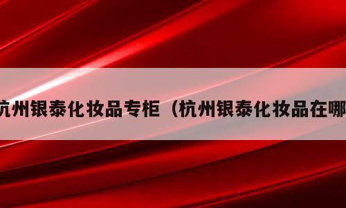杭州银泰化妆品专柜（杭州银泰化妆品在哪）