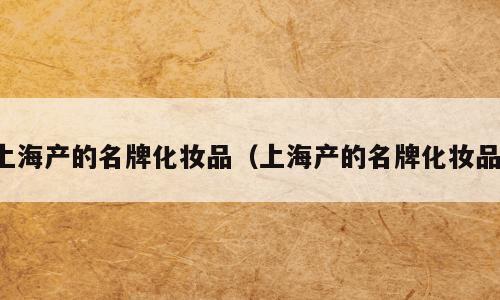 上海产的名牌化妆品（上海产的名牌化妆品）