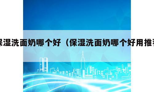 保湿洗面奶哪个好（保湿洗面奶哪个好用推荐）