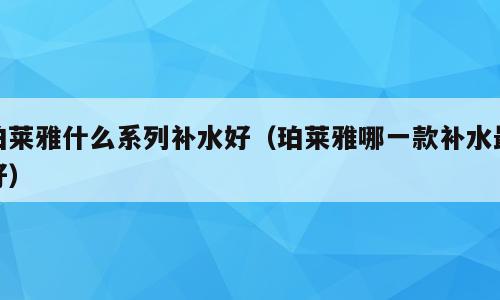 珀莱雅什么系列补水好（珀莱雅哪一款补水最好）