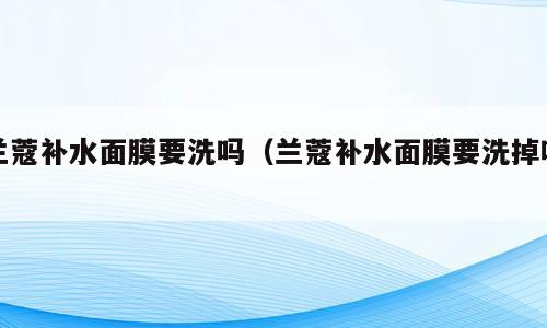 兰蔻补水面膜要洗吗（兰蔻补水面膜要洗掉吗）