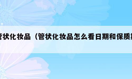 管状化妆品（管状化妆品怎么看日期和保质期）