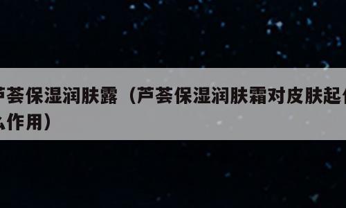 芦荟保湿润肤露（芦荟保湿润肤霜对皮肤起什么作用）