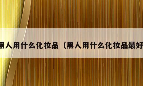 黑人用什么化妆品（黑人用什么化妆品最好）