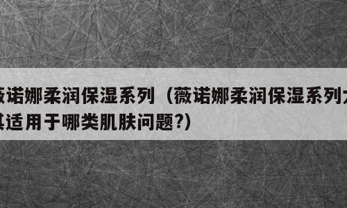 薇诺娜柔润保湿系列（薇诺娜柔润保湿系列尤其适用于哪类肌肤问题?）