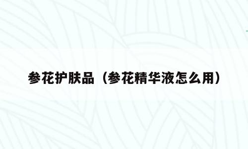 参花护肤品（参花精华液怎么用）